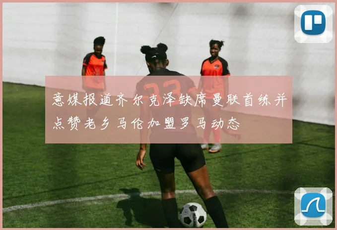 意媒报道齐尔克泽缺席曼联首练并点赞老乡马伦加盟罗马动态