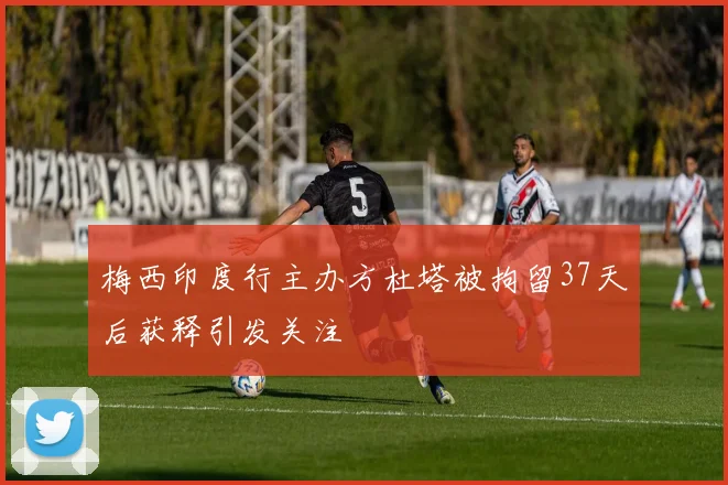 梅西印度行主办方杜塔被拘留37天后获释引发关注