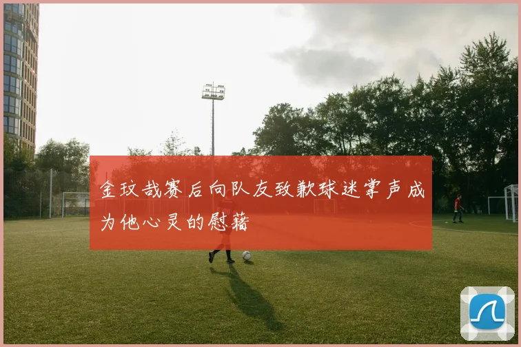 金玟哉赛后向队友致歉球迷掌声成为他心灵的慰藉
