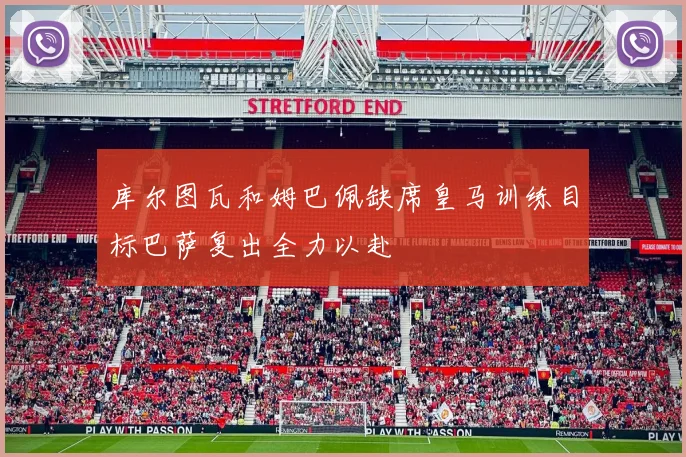 库尔图瓦和姆巴佩缺席皇马训练目标巴萨复出全力以赴