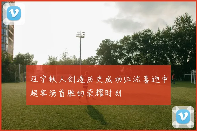 辽宁铁人创造历史成功归沈喜迎中超客场首胜的荣耀时刻