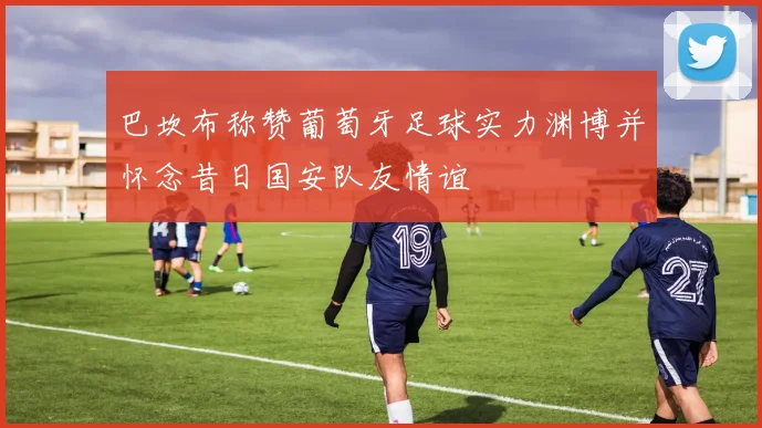 巴坎布称赞葡萄牙足球实力渊博并怀念昔日国安队友情谊