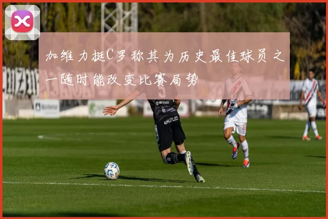加维力挺C罗称其为历史最佳球员之一随时能改变比赛局势