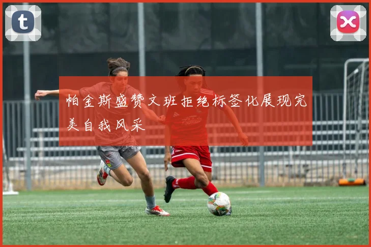 帕金斯盛赞文班拒绝标签化展现完美自我风采