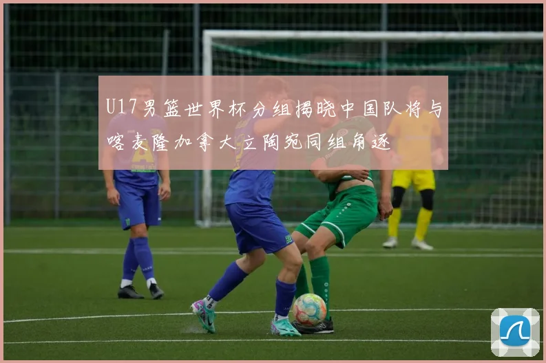 U17男篮世界杯分组揭晓中国队将与喀麦隆加拿大立陶宛同组角逐