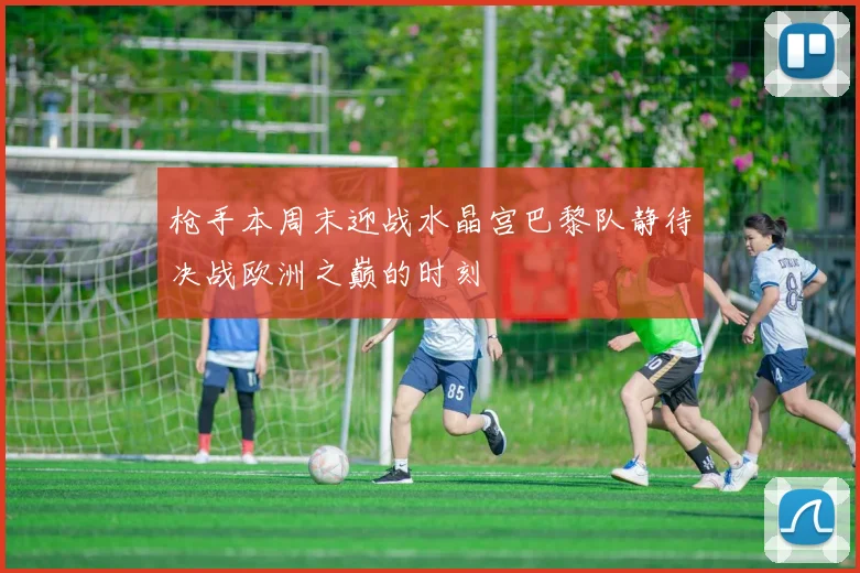 枪手本周末迎战水晶宫巴黎队静待决战欧洲之巅的时刻