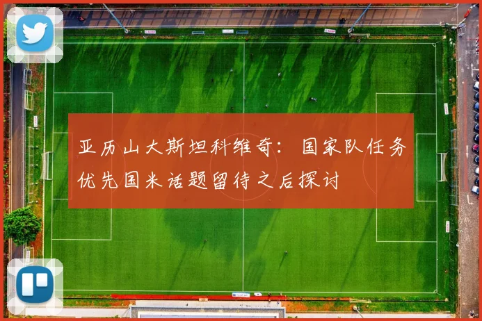 亚历山大斯坦科维奇：国家队任务优先国米话题留待之后探讨
