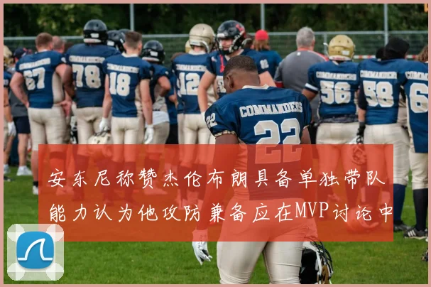 安东尼称赞杰伦布朗具备单独带队能力认为他攻防兼备应在MVP讨论中占有一席之地