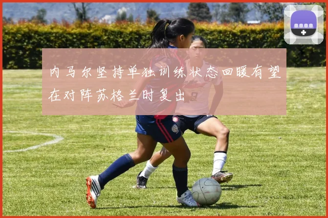 内马尔坚持单独训练状态回暖有望在对阵苏格兰时复出