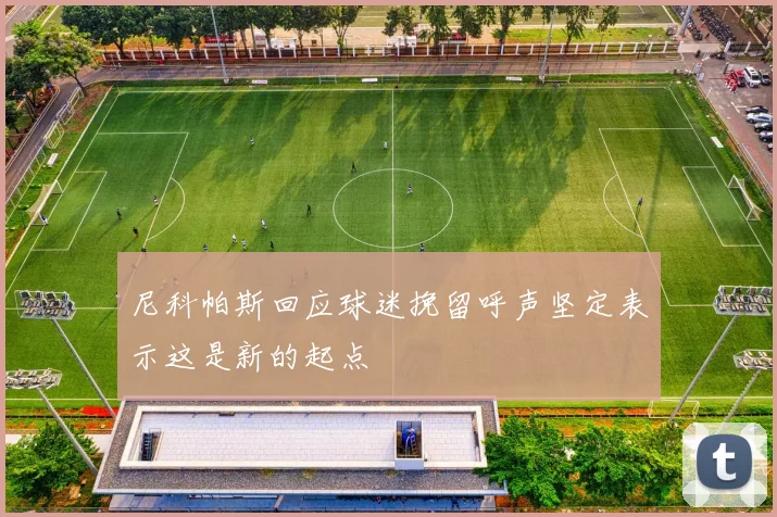 尼科帕斯回应球迷挽留呼声坚定表示这是新的起点