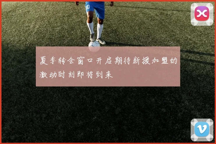 夏季转会窗口开启期待新援加盟的激动时刻即将到来
