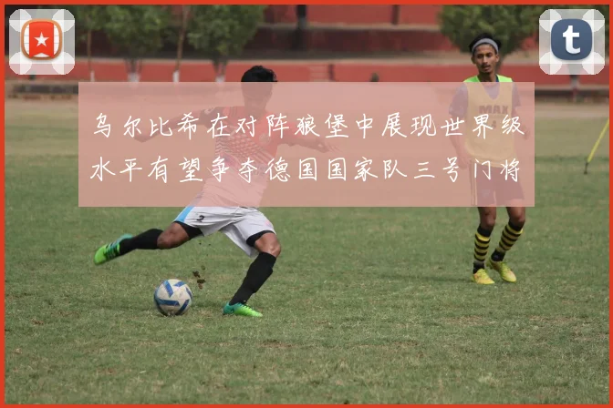乌尔比希在对阵狼堡中展现世界级水平有望争夺德国国家队三号门将位置