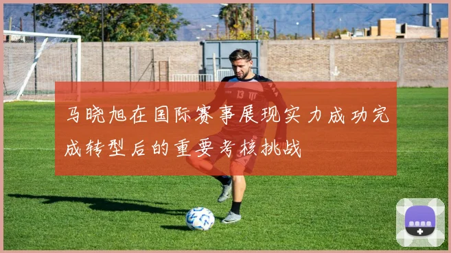 马晓旭在国际赛事展现实力成功完成转型后的重要考核挑战