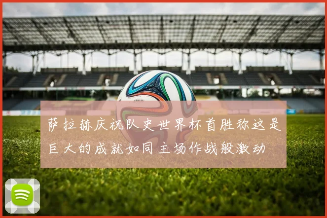 萨拉赫庆祝队史世界杯首胜称这是巨大的成就如同主场作战般激动