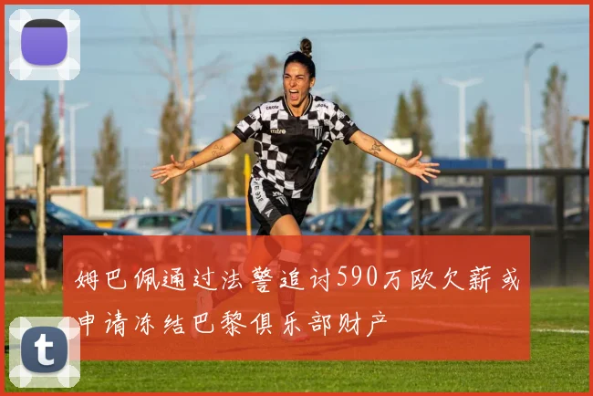 姆巴佩通过法警追讨590万欧欠薪或申请冻结巴黎俱乐部财产