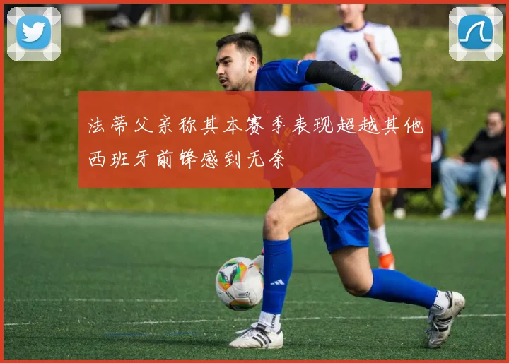 法蒂父亲称其本赛季表现超越其他西班牙前锋感到无奈