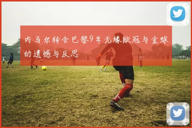 内马尔转会巴黎9年无缘欧冠与金球的遗憾与反思