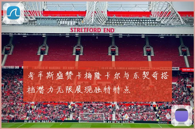 考辛斯盛赞卡梅隆卡尔与东契奇搭档潜力无限展现独特特点