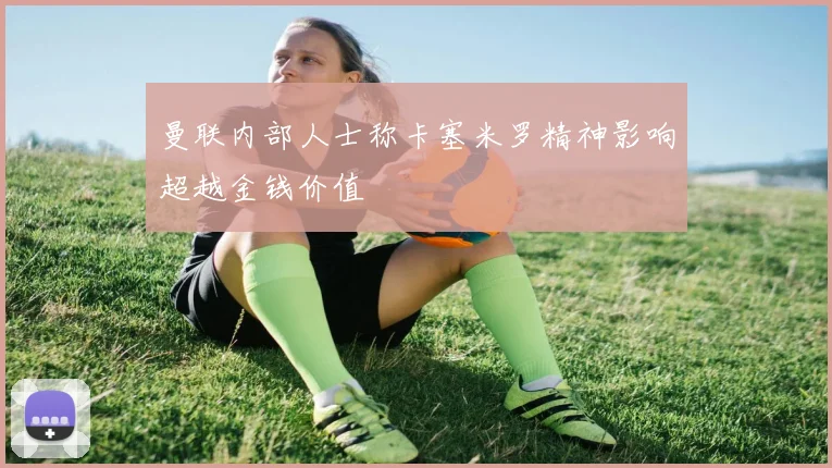 曼联内部人士称卡塞米罗精神影响超越金钱价值