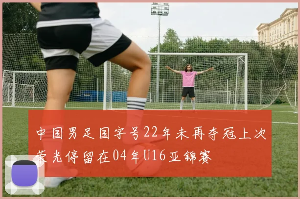 中国男足国字号22年未再夺冠上次荣光停留在04年U16亚锦赛