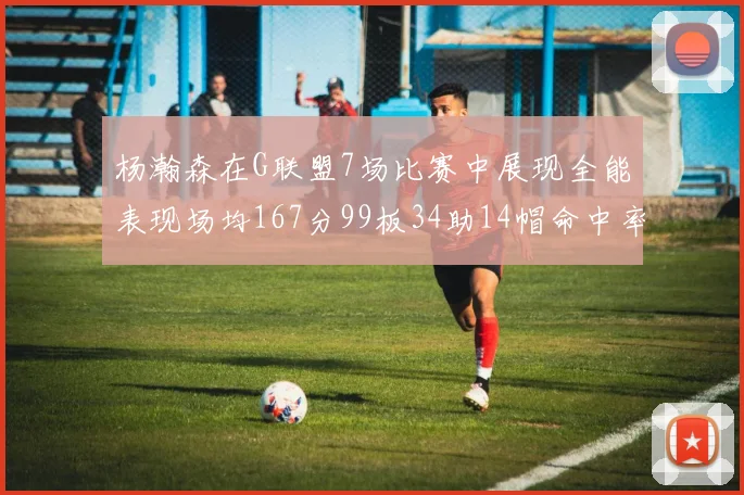 杨瀚森在G联盟7场比赛中展现全能表现场均167分99板34助14帽命中率超五成