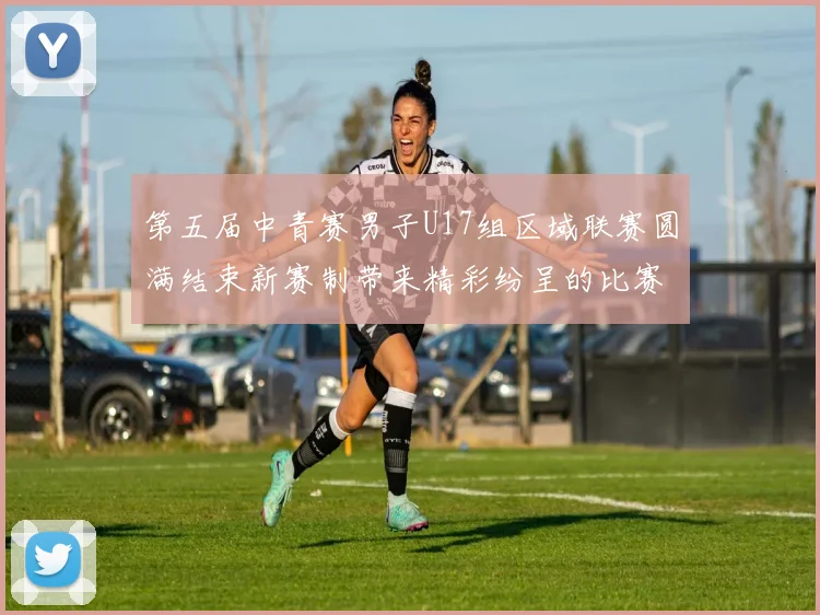 第五届中青赛男子U17组区域联赛圆满结束新赛制带来精彩纷呈的比赛体验