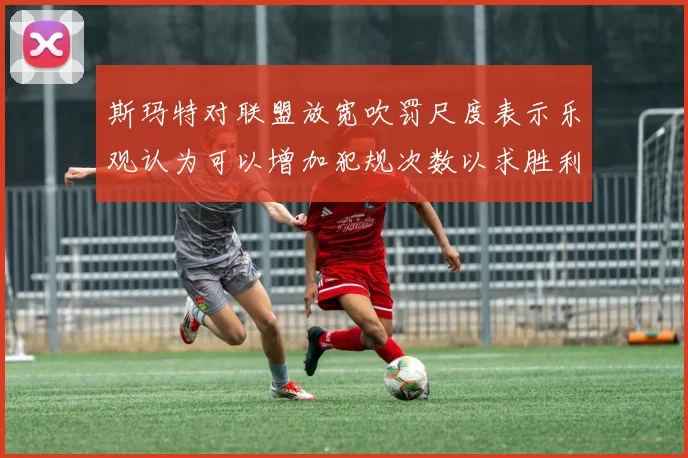斯玛特对联盟放宽吹罚尺度表示乐观认为可以增加犯规次数以求胜利
