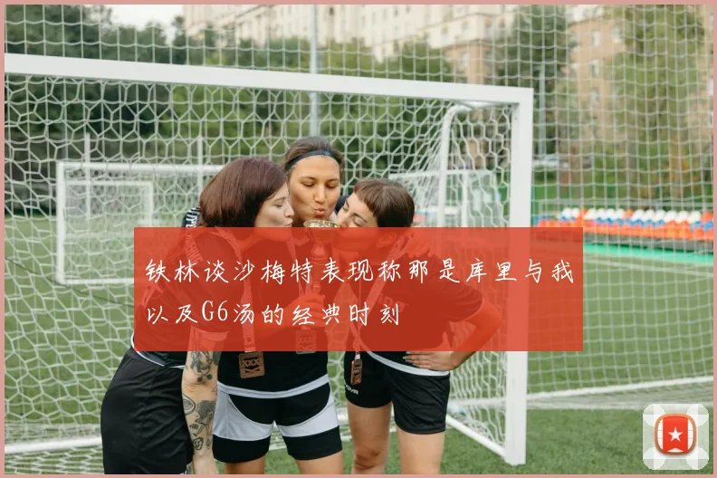铁林谈沙梅特表现称那是库里与我以及G6汤的经典时刻