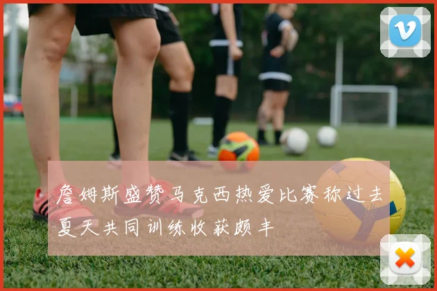 詹姆斯盛赞马克西热爱比赛称过去夏天共同训练收获颇丰