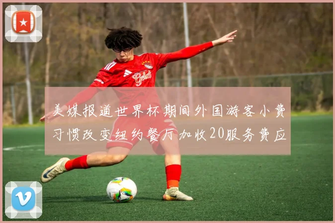 美媒报道世界杯期间外国游客小费习惯改变纽约餐厅加收20服务费应对