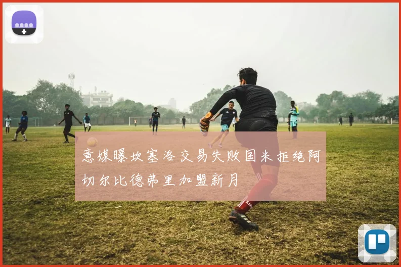 意媒曝坎塞洛交易失败国米拒绝阿切尔比德弗里加盟新月