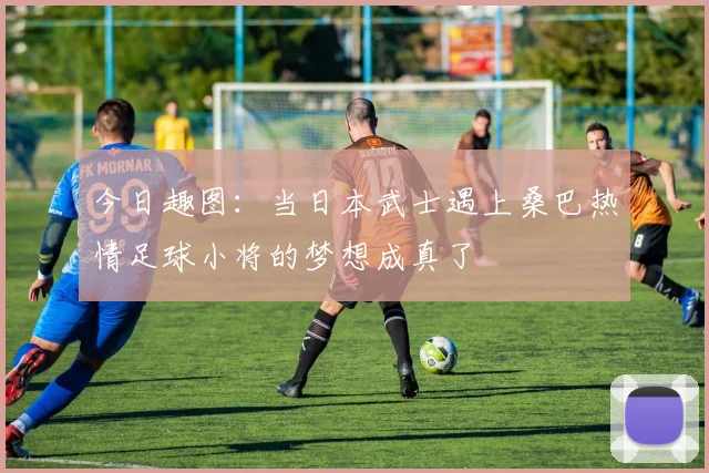 今日趣图：当日本武士遇上桑巴热情足球小将的梦想成真了