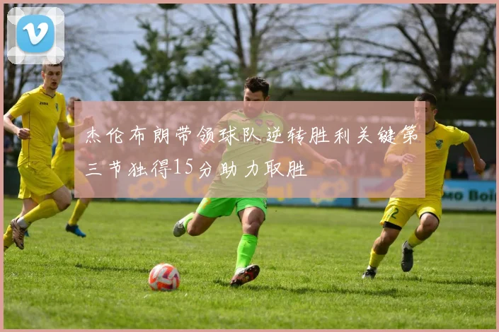 杰伦布朗带领球队逆转胜利关键第三节独得15分助力取胜
