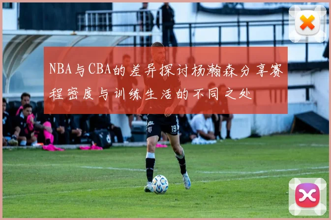 NBA与CBA的差异探讨杨瀚森分享赛程密度与训练生活的不同之处