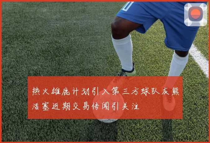 热火雄鹿计划引入第三方球队灰熊活塞近期交易传闻引关注