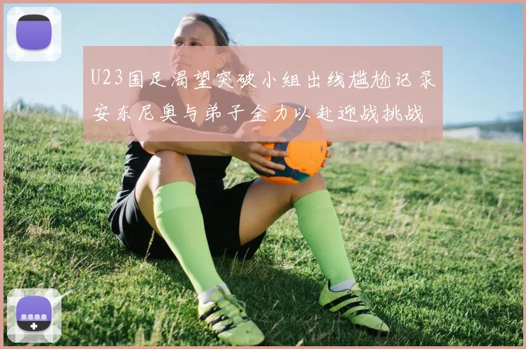 U23国足渴望突破小组出线尴尬记录安东尼奥与弟子全力以赴迎战挑战